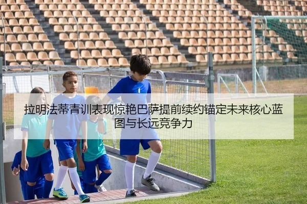 拉明法蒂青训表现惊艳巴萨提前续约锚定未来核心蓝图与长远竞争力