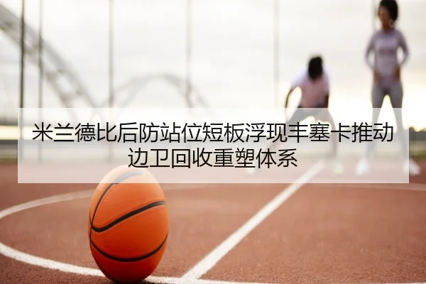 米兰德比后防站位短板浮现丰塞卡推动边卫回收重塑体系